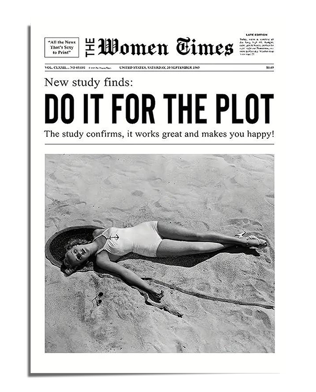A black and white newspaper-style print featuring the bold headline "Do It for the Plot" in large capital letters. Below, a smaller subheading states, “The study confirms, it works great and makes you happy!”. The layout mimics a vintage newspaper, titled "The Women Times", giving it an old-school aesthetic. Below the text, there is a black and white photograph of a woman in a swimsuit lying in the sand, looking relaxed yet dramatic, adding to the vintage and artistic feel of the piece.